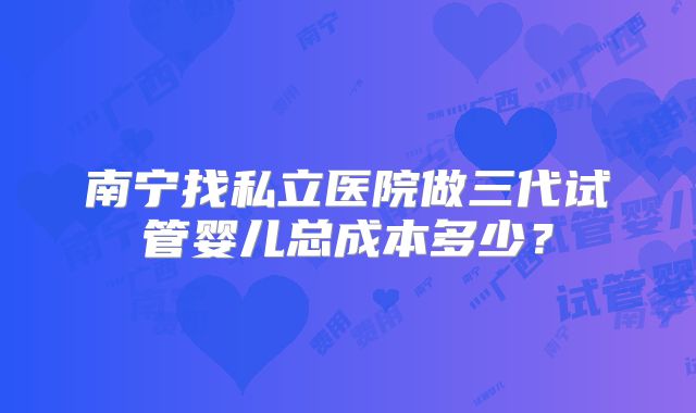 南宁找私立医院做三代试管婴儿总成本多少?