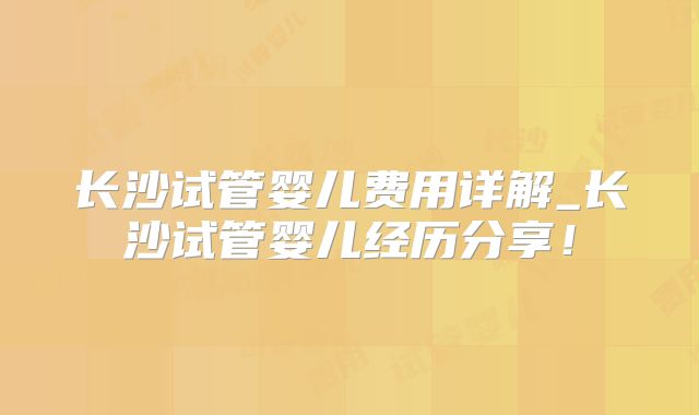 长沙试管婴儿费用详解_长沙试管婴儿经历分享！