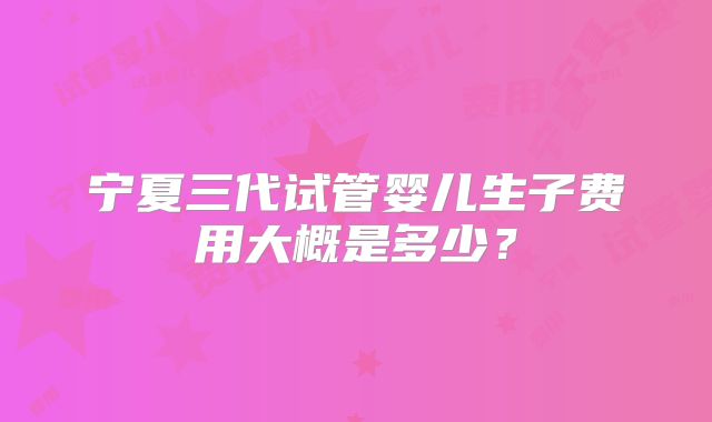 宁夏三代试管婴儿生子费用大概是多少？