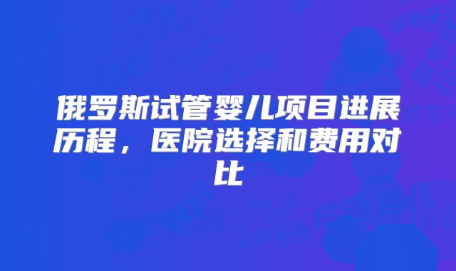 俄罗斯试管婴儿项目进展历程，医院选择和费用对比