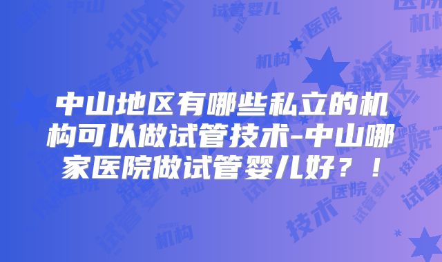 中山地区有哪些私立的机构可以做试管技术-中山哪家医院做试管婴儿好？！