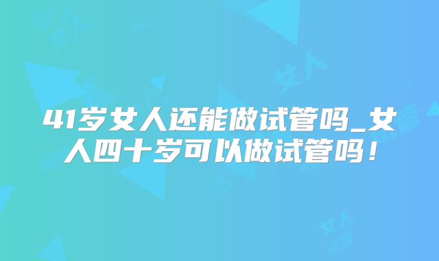 41岁女人还能做试管吗_女人四十岁可以做试管吗！