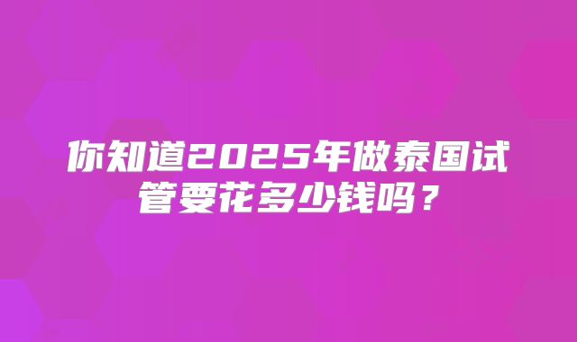 你知道2025年做泰国试管要花多少钱吗？