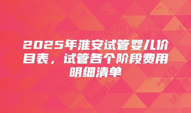 2025年淮安试管婴儿价目表，试管各个阶段费用明细清单