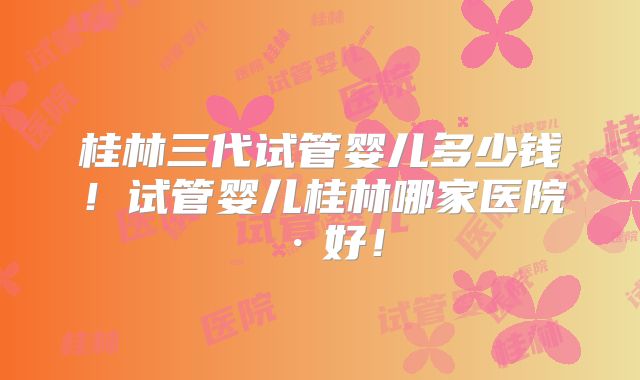 桂林三代试管婴儿多少钱！试管婴儿桂林哪家医院·好！