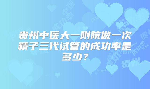 贵州中医大一附院做一次精子三代试管的成功率是多少？