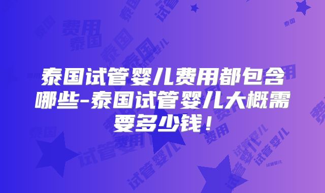 泰国试管婴儿费用都包含哪些-泰国试管婴儿大概需要多少钱！