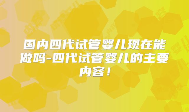 国内四代试管婴儿现在能做吗-四代试管婴儿的主要内容!