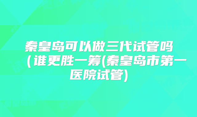 秦皇岛可以做三代试管吗(谁更胜一筹(秦皇岛市第一医院试管)