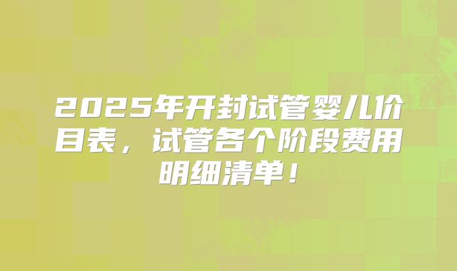 2025年开封试管婴儿价目表，试管各个阶段费用明细清单！