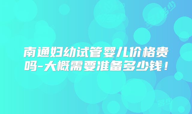 南通妇幼试管婴儿价格贵吗-大概需要准备多少钱!
