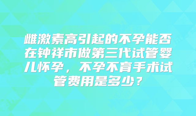 雌激素高引起的不孕能否在钟祥市做第三代试管婴儿怀孕，不孕不育手术试管费用是多少？