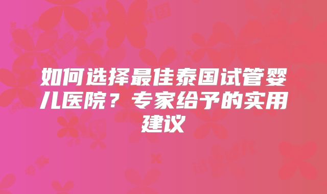 如何选择最佳泰国试管婴儿医院?专家给予的实用建议
