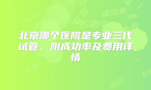 北京哪个医院是专业三代试管,附成功率及费用详情