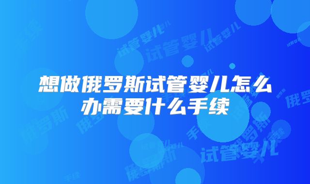 想做俄罗斯试管婴儿怎么办需要什么手续