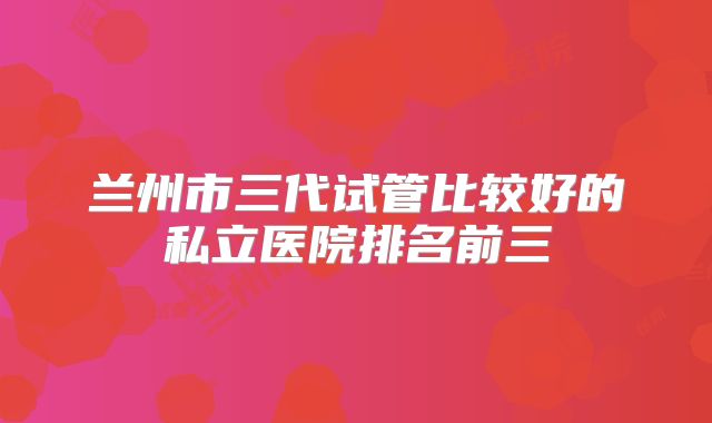 兰州市三代试管比较好的私立医院排名前三