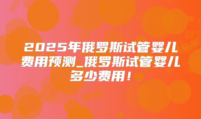 2025年俄罗斯试管婴儿费用预测_俄罗斯试管婴儿多少费用！