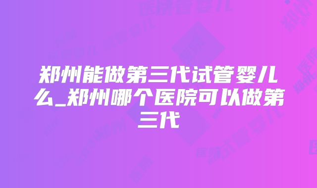 郑州能做第三代试管婴儿么_郑州哪个医院可以做第三代
