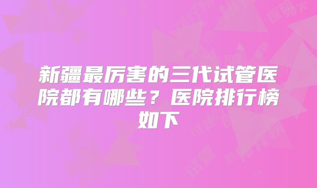 新疆最厉害的三代试管医院都有哪些？医院排行榜如下