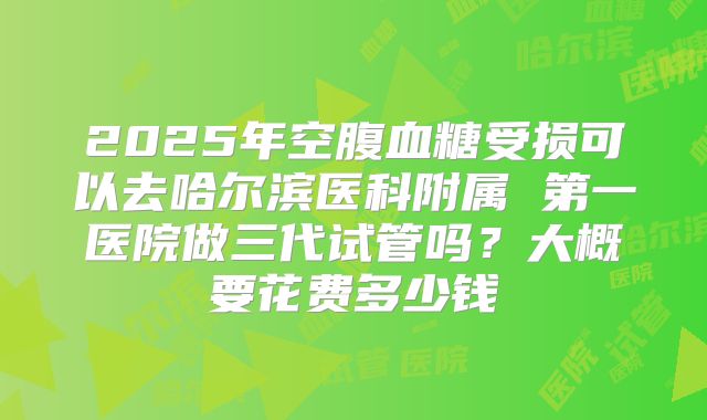 2025年空腹血糖受损可以去哈尔滨医科附属 第一医院做三代试管吗？大概要花费多少钱