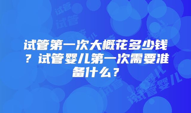 试管第一次大概花多少钱?试管婴儿第一次需要准备什么?