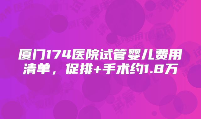 厦门174医院试管婴儿费用清单，促排+手术约1.8万