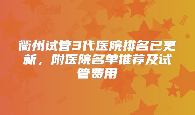 衢州试管3代医院排名已更新,附医院名单推荐及试管费用