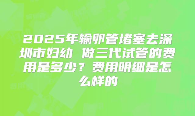 2025年输卵管堵塞去深圳市妇幼 做三代试管的费用是多少？费用明细是怎么样的