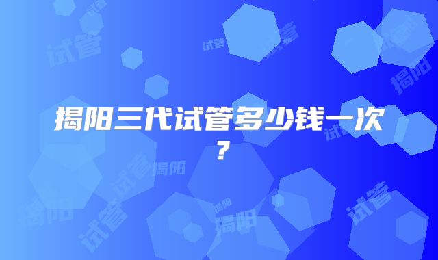 揭阳三代试管多少钱一次?