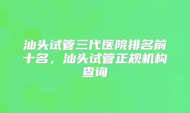 汕头试管三代医院排名前十名,汕头试管正规机构查询