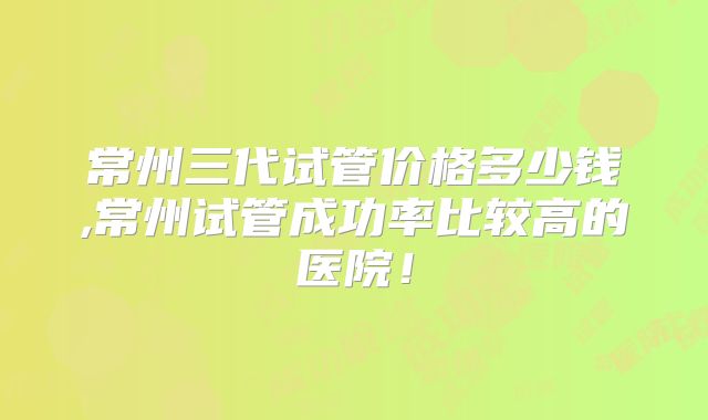常州三代试管价格多少钱,常州试管成功率比较高的医院!