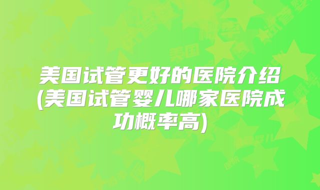美国试管更好的医院介绍(美国试管婴儿哪家医院成功概率高)