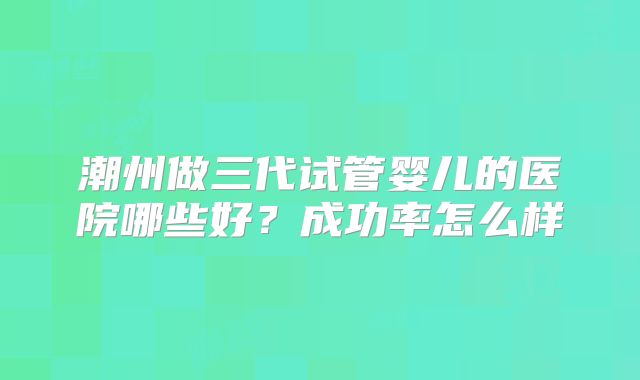潮州做三代试管婴儿的医院哪些好?成功率怎么样