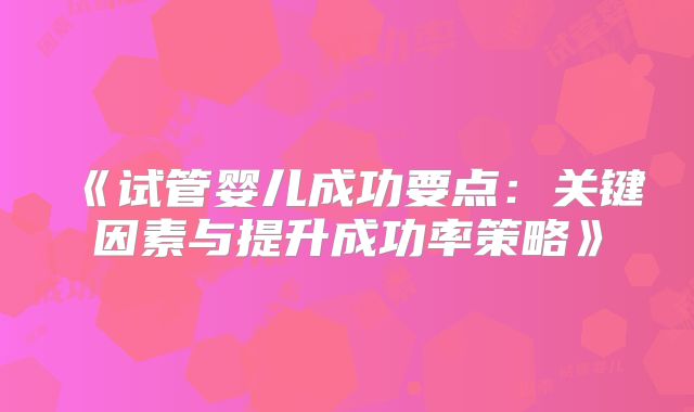 《试管婴儿成功要点:关键因素与提升成功率策略》