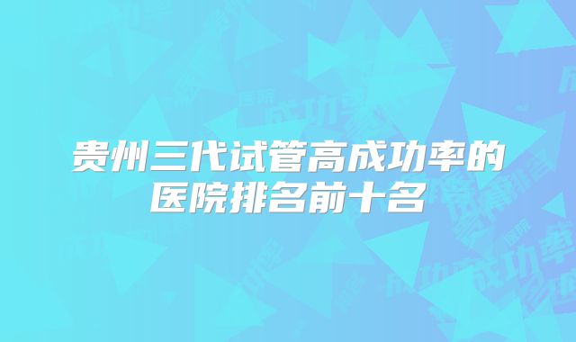 贵州三代试管高成功率的医院排名前十名