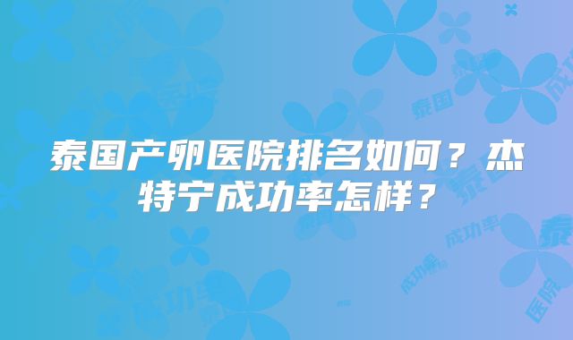 泰国产卵医院排名如何？杰特宁成功率怎样？