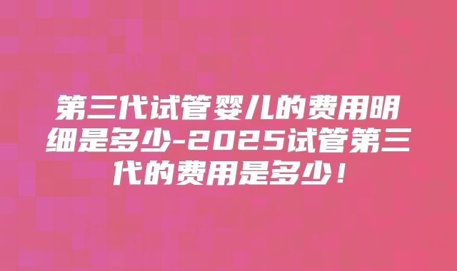 第三代试管婴儿的费用明细是多少-2025试管第三代的费用是多少！