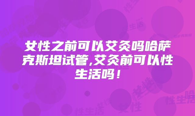 女性之前可以艾灸吗哈萨克斯坦试管,艾灸前可以性生活吗！