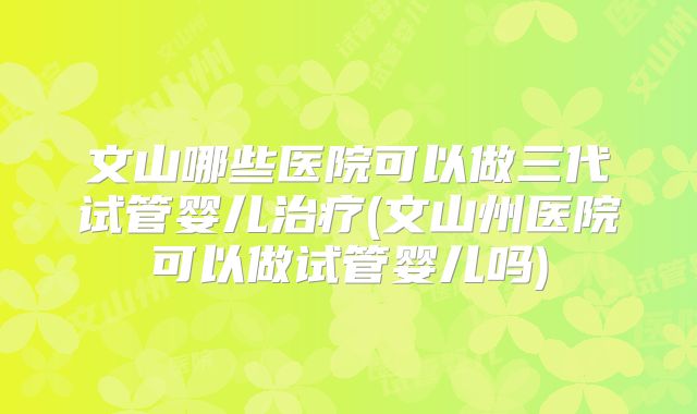 文山哪些医院可以做三代试管婴儿治疗(文山州医院可以做试管婴儿吗)