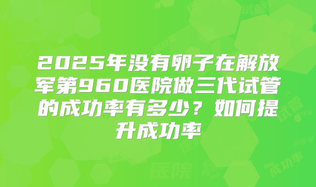 2025年没有卵子在解放军第960医院做三代试管的成功率有多少?如何提升成功率