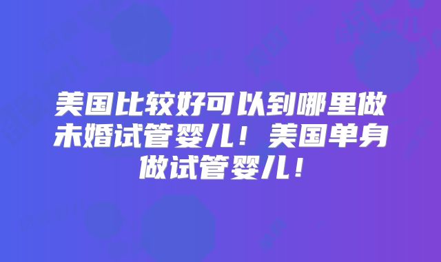 美国比较好可以到哪里做未婚试管婴儿!美国单身做试管婴儿!