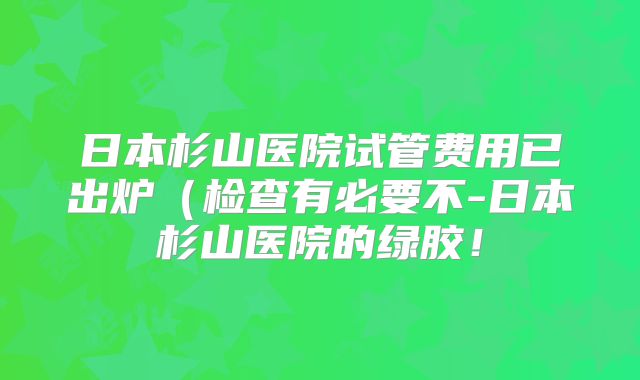 日本杉山医院试管费用已出炉（检查有必要不-日本杉山医院的绿胶！