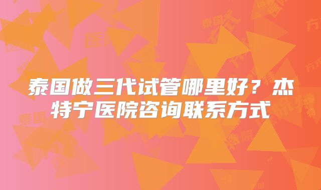 泰国做三代试管哪里好？杰特宁医院咨询联系方式