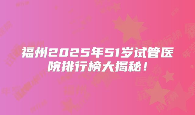 福州2025年51岁试管医院排行榜大揭秘！