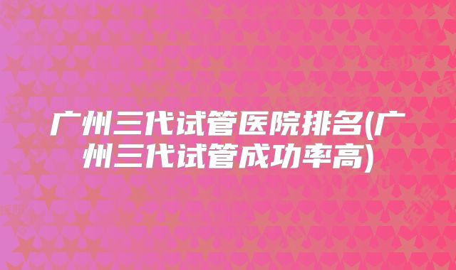 广州三代试管医院排名(广州三代试管成功率高)