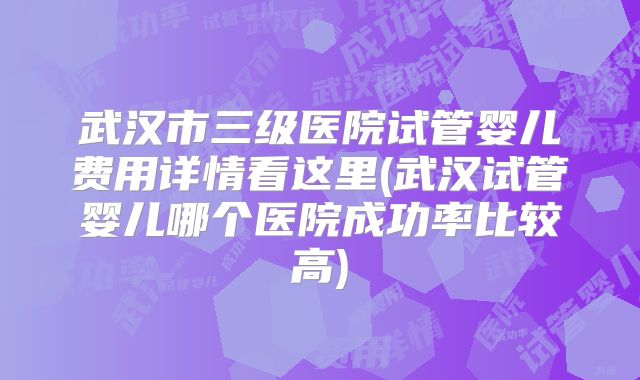 武汉市三级医院试管婴儿费用详情看这里(武汉试管婴儿哪个医院成功率比较高)