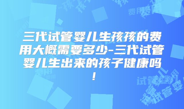 三代试管婴儿生孩孩的费用大概需要多少-三代试管婴儿生出来的孩子健康吗!