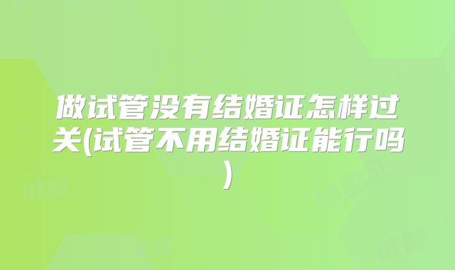 做试管没有结婚证怎样过关(试管不用结婚证能行吗)