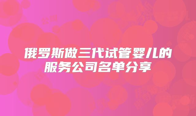 俄罗斯做三代试管婴儿的服务公司名单分享