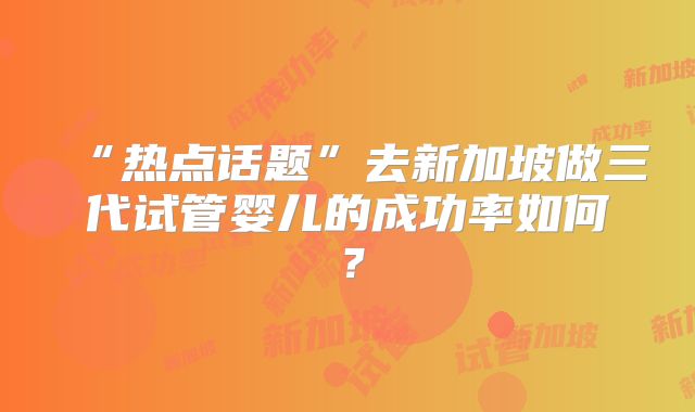 “热点话题”去新加坡做三代试管婴儿的成功率如何?